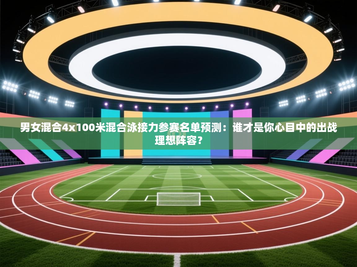 男女混合4x100米混合泳接力参赛名单预测：谁才是你心目中的出战理想阵容？  第2张